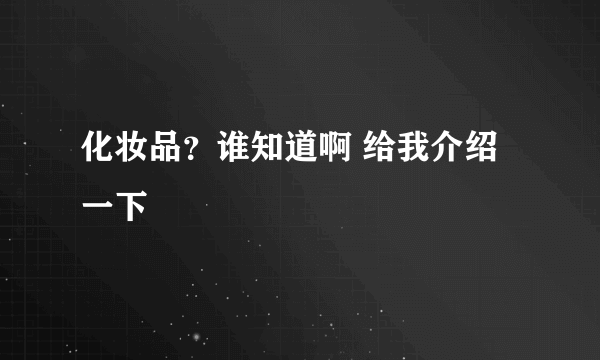 化妆品？谁知道啊 给我介绍一下