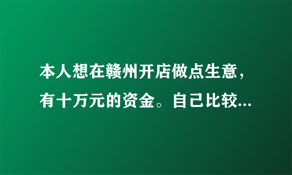 本人想在赣州开店做点生意，有十万元的资金。自己比较能吃苦，对做生意交往也有些经验，希望朋友们给个建