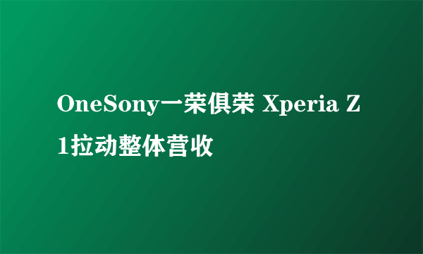 OneSony一荣俱荣 Xperia Z1拉动整体营收