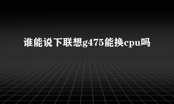 谁能说下联想g475能换cpu吗