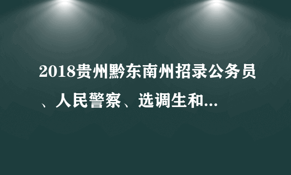 2018贵州黔东南州招录公务员、人民警察、选调生和公务员员基层培养项目357名公告