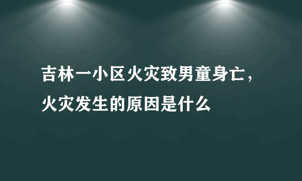 吉林一小区火灾致男童身亡，火灾发生的原因是什么