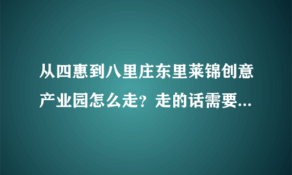 从四惠到八里庄东里莱锦创意产业园怎么走？走的话需要多长时间？是否需要坐公交车？坐几路？