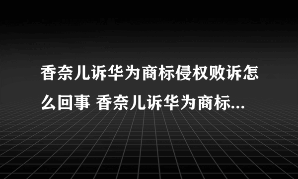 香奈儿诉华为商标侵权败诉怎么回事 香奈儿诉华为商标侵权败诉介绍