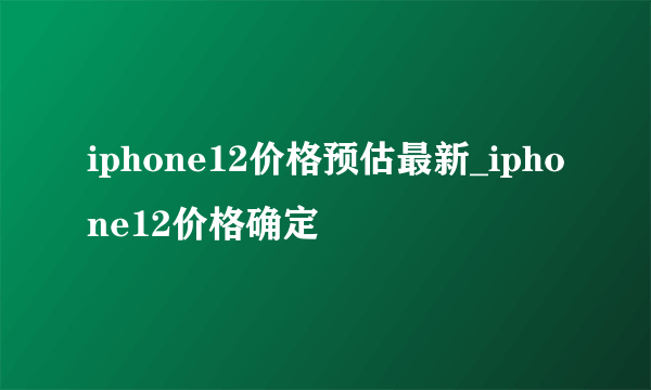 iphone12价格预估最新_iphone12价格确定