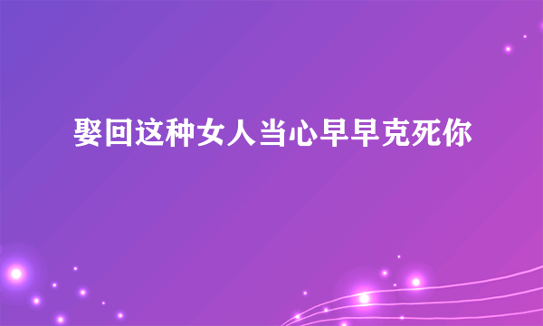 娶回这种女人当心早早克死你