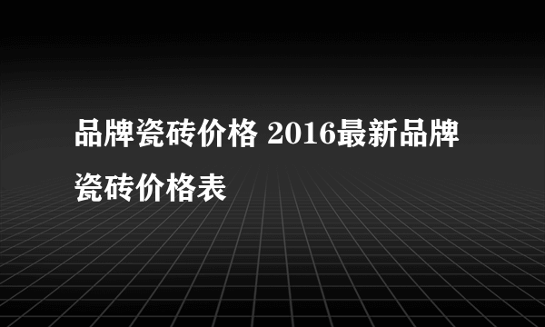 品牌瓷砖价格 2016最新品牌瓷砖价格表