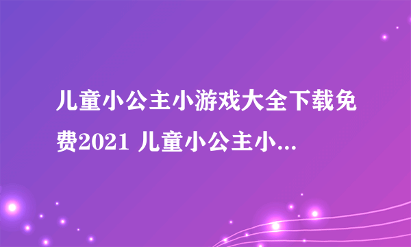 儿童小公主小游戏大全下载免费2021 儿童小公主小游戏推荐