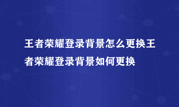 王者荣耀登录背景怎么更换王者荣耀登录背景如何更换