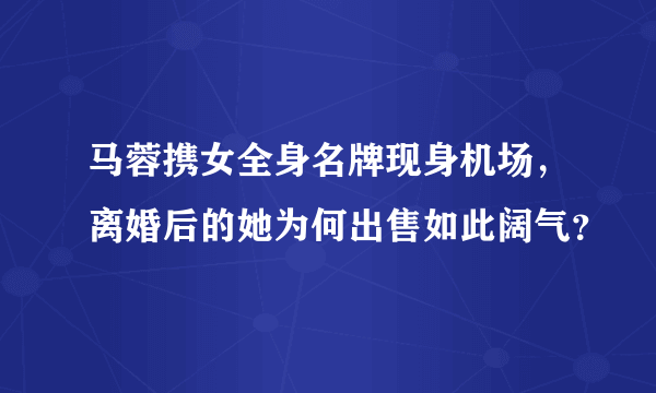 马蓉携女全身名牌现身机场，离婚后的她为何出售如此阔气？