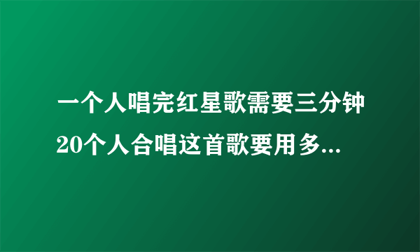 一个人唱完红星歌需要三分钟20个人合唱这首歌要用多少分钟？