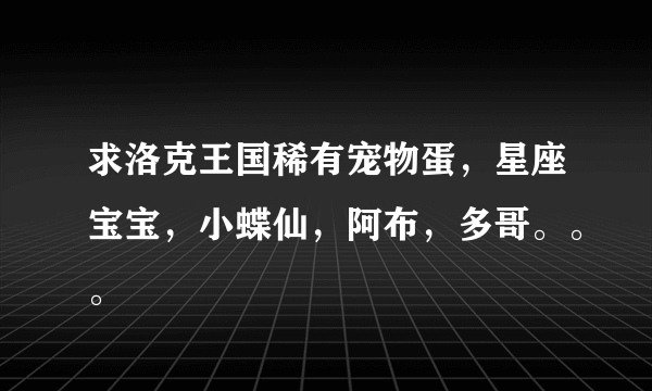 求洛克王国稀有宠物蛋，星座宝宝，小蝶仙，阿布，多哥。。。