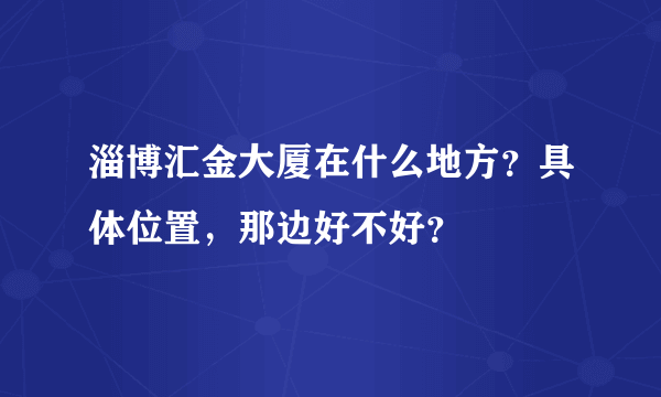 淄博汇金大厦在什么地方？具体位置，那边好不好？