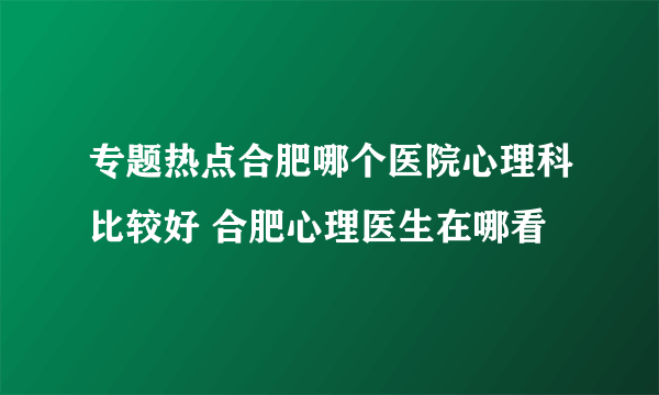 专题热点合肥哪个医院心理科比较好 合肥心理医生在哪看