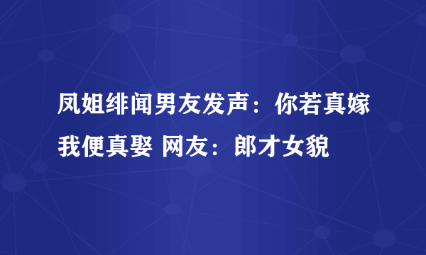 凤姐绯闻男友发声：你若真嫁我便真娶 网友：郎才女貌