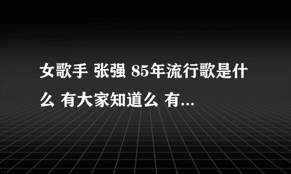 女歌手 张强 85年流行歌是什么 有大家知道么 有知道的给说下 谢谢了 怎么都想不起来了