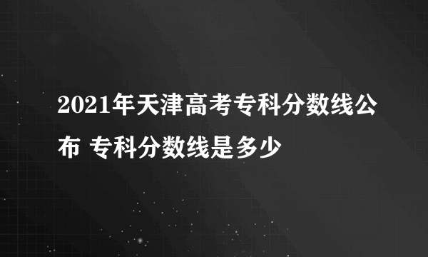 2021年天津高考专科分数线公布 专科分数线是多少