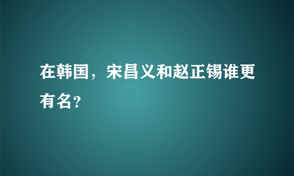 在韩国，宋昌义和赵正锡谁更有名？