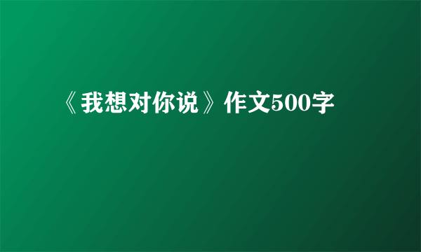 《我想对你说》作文500字