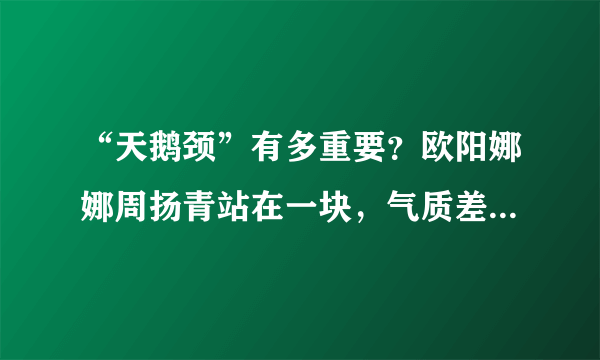 “天鹅颈”有多重要？欧阳娜娜周扬青站在一块，气质差距一目了然