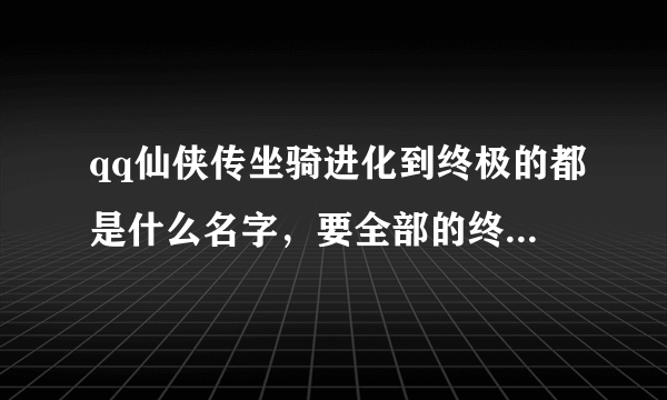 qq仙侠传坐骑进化到终极的都是什么名字，要全部的终极坐骑的名字