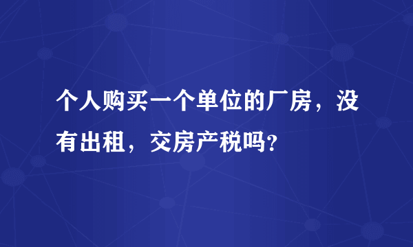 个人购买一个单位的厂房，没有出租，交房产税吗？