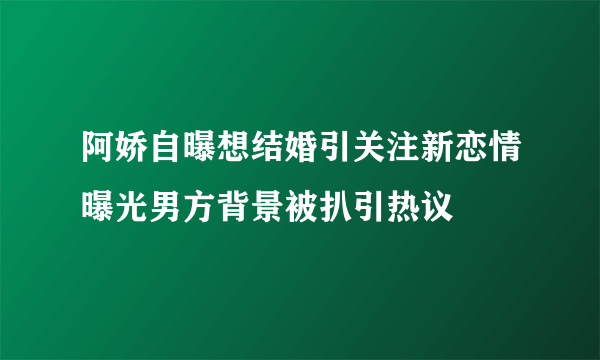 阿娇自曝想结婚引关注新恋情曝光男方背景被扒引热议