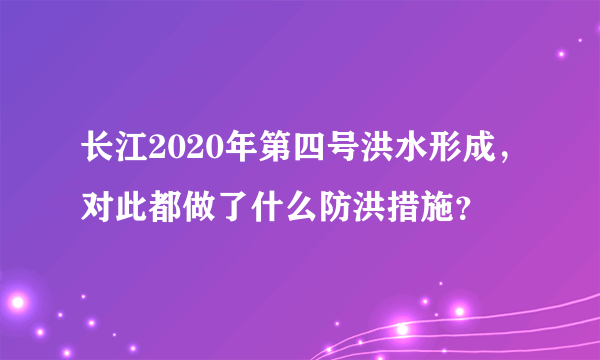 长江2020年第四号洪水形成，对此都做了什么防洪措施？