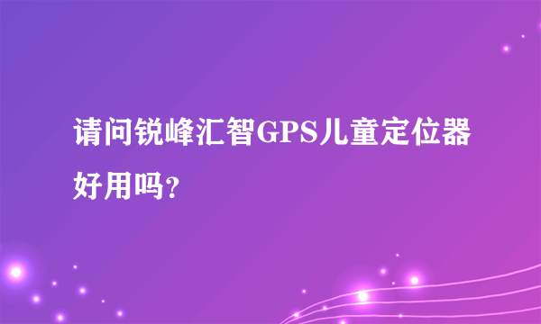 请问锐峰汇智GPS儿童定位器好用吗？