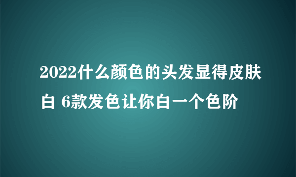 2022什么颜色的头发显得皮肤白 6款发色让你白一个色阶