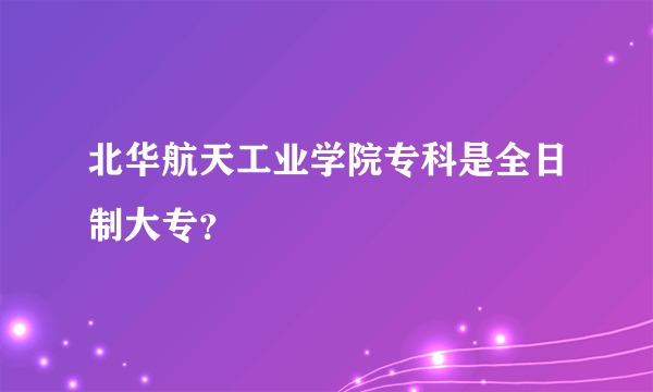 北华航天工业学院专科是全日制大专？