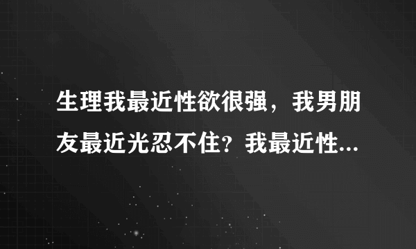 生理我最近性欲很强，我男朋友最近光忍不住？我最近性...