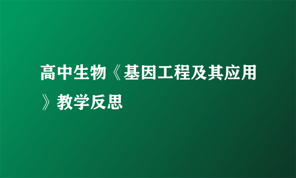 高中生物《基因工程及其应用》教学反思