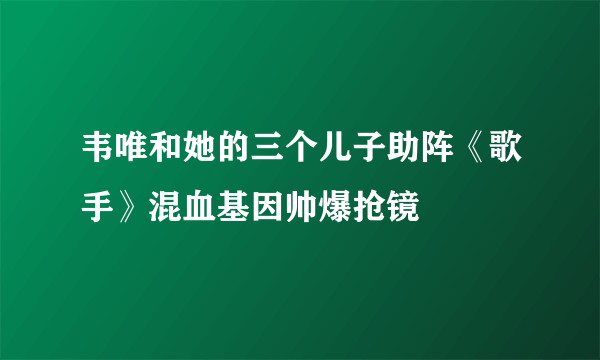 韦唯和她的三个儿子助阵《歌手》混血基因帅爆抢镜