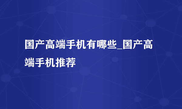 国产高端手机有哪些_国产高端手机推荐