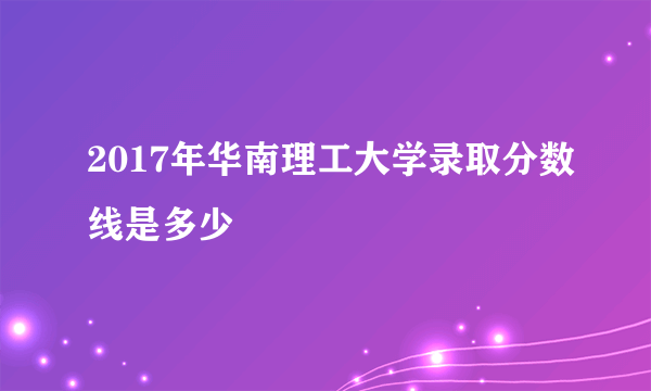 2017年华南理工大学录取分数线是多少