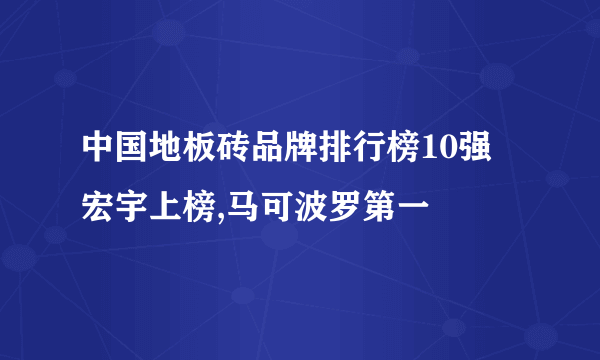 中国地板砖品牌排行榜10强 宏宇上榜,马可波罗第一