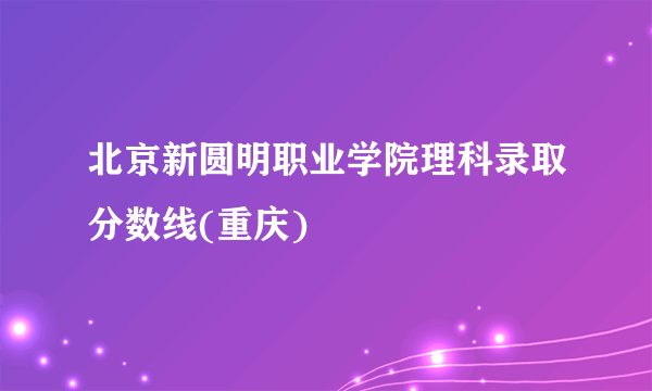 北京新圆明职业学院理科录取分数线(重庆)