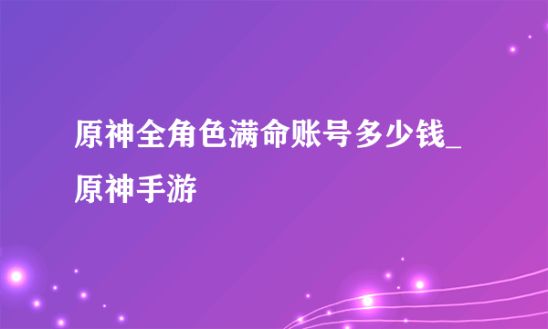 原神全角色满命账号多少钱_原神手游