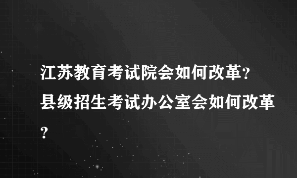 江苏教育考试院会如何改革？县级招生考试办公室会如何改革？