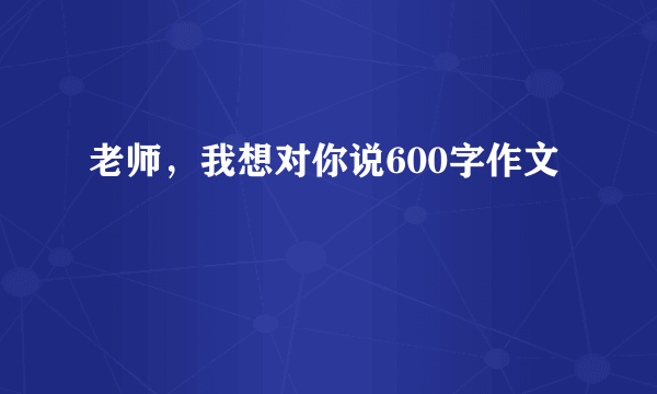 老师，我想对你说600字作文