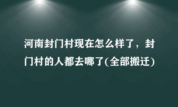 河南封门村现在怎么样了，封门村的人都去哪了(全部搬迁)