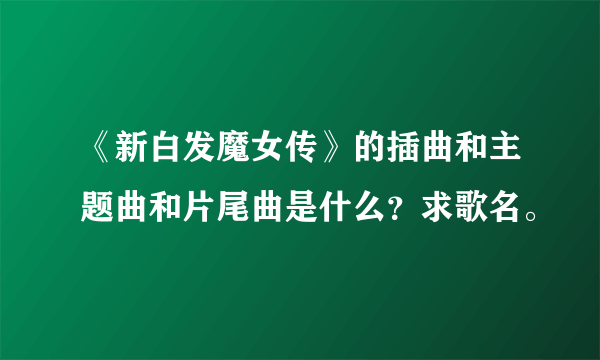 《新白发魔女传》的插曲和主题曲和片尾曲是什么？求歌名。