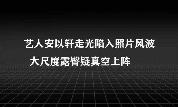 艺人安以轩走光陷入照片风波  大尺度露臀疑真空上阵