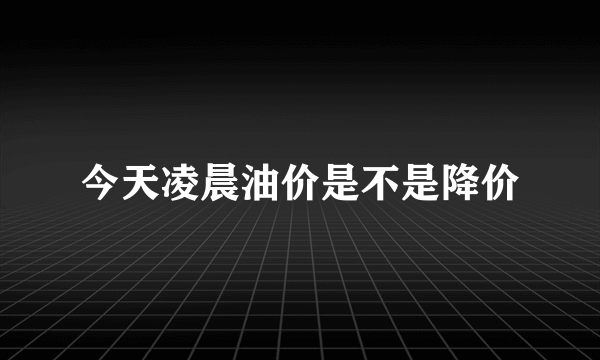 今天凌晨油价是不是降价