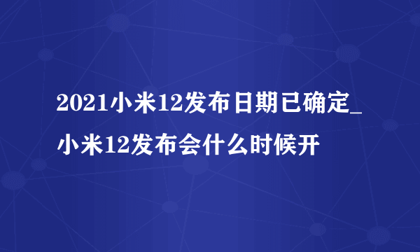 2021小米12发布日期已确定_小米12发布会什么时候开