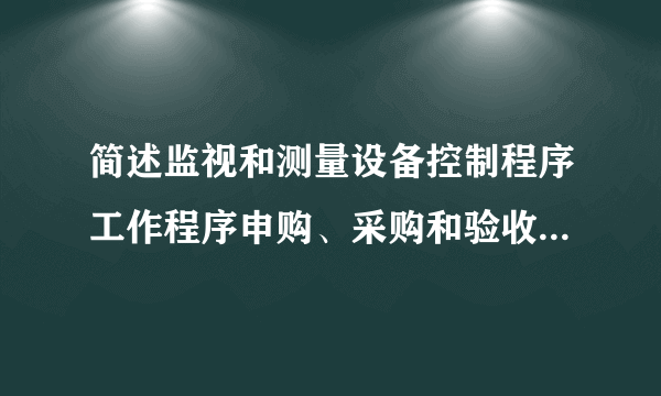 简述监视和测量设备控制程序工作程序申购、采购和验收入库质量部负责全公司监视和测量设备的归口管理。设备的管理范围指公司现在使用范围,还包括外借监视和测量设备。监视和测量设备的使用控制监测设备的报废、封存。标识确认,重新确认。校验