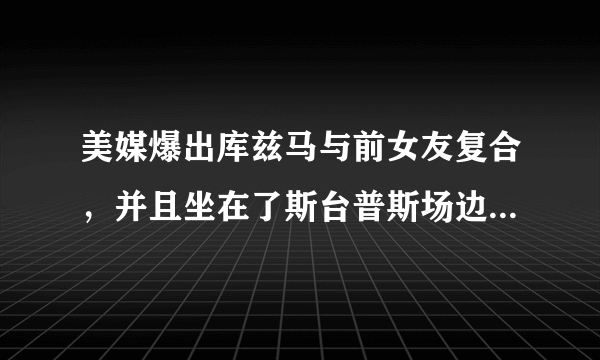 美媒爆出库兹马与前女友复合，并且坐在了斯台普斯场边，而球迷直呼太火辣，你怎么看？