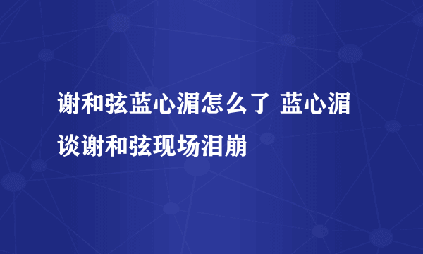 谢和弦蓝心湄怎么了 蓝心湄谈谢和弦现场泪崩