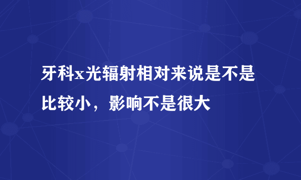 牙科x光辐射相对来说是不是比较小，影响不是很大